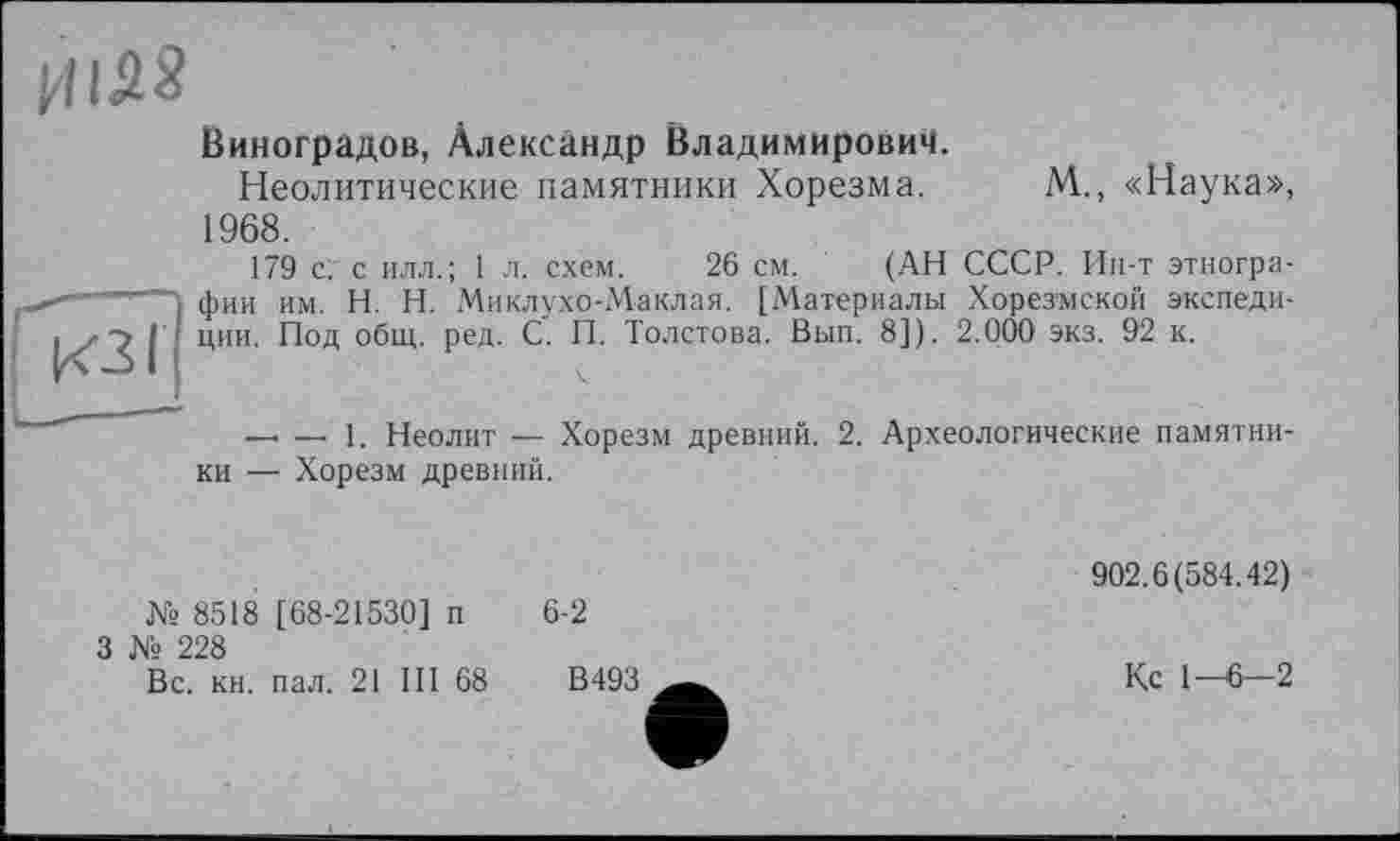 ﻿Виноградов, Александр Владимирович.
Неолитические памятники Хорезма. М., «Наука», 1968.
179 с: с илл.; 1 л. схем. 26 см. (АН СССР. Ин-т этнографии им. H. Н. Миклухо-Маклая. [Материалы Хорезмской экспедиции. Под общ. ред. С. П. Толстова. Вып. 8]). 2.000 экз. 92 к.
— — 1. Неолит — Хорезм древний. 2. Археологические памятники — Хорезм древний.
№ 8518 [68-21530] п
3 № 228
6-2
Вс. кн. пал. 21 III 68
902.6(584.42)
Кс 1-6—2